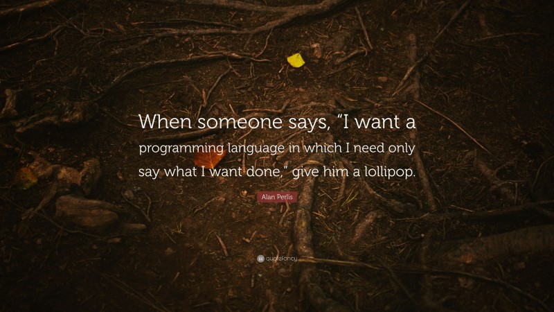 Alan Perlis Quote: “When someone says, “I want a programming language in which I need only say what I want done,” give him a lollipop.”
