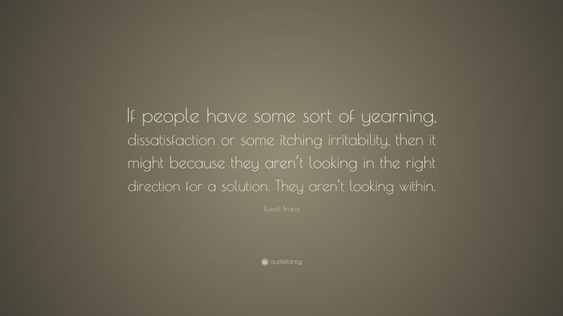Russell Brand Quote: “If people have some sort of yearning, dissatisfaction or some itching irritability, then it might because they aren’t looking in the right direction for a solution. They aren’t looking within.”