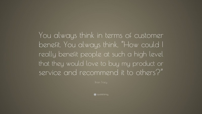 Brian Tracy Quote: “You always think in terms of customer benefit. You always think, “How could I really benefit people at such a high level that they would love to buy my product or service and recommend it to others?””