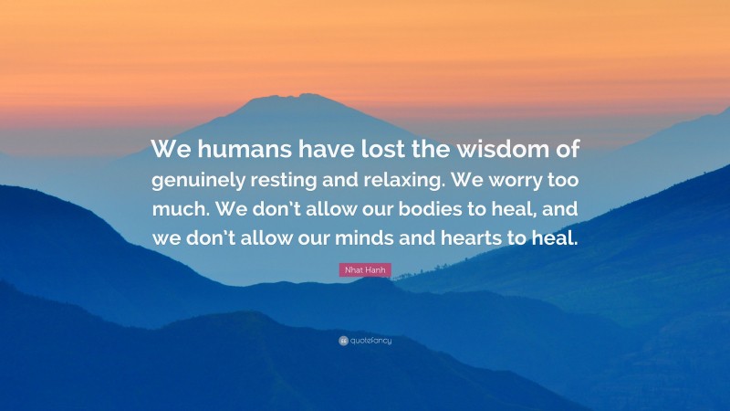 Nhat Hanh Quote: “We humans have lost the wisdom of genuinely resting and relaxing. We worry too much. We don’t allow our bodies to heal, and we don’t allow our minds and hearts to heal.”