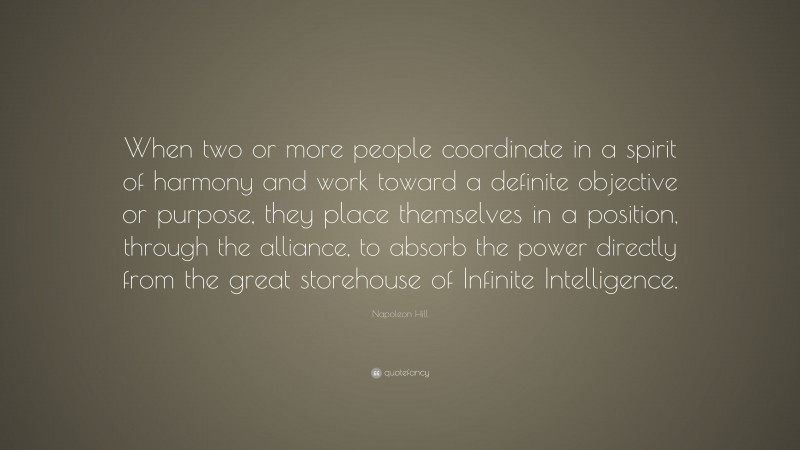 Napoleon Hill Quote: “When two or more people coordinate in a spirit of harmony and work toward a definite objective or purpose, they place themselves in a position, through the alliance, to absorb the power directly from the great storehouse of Infinite Intelligence.”