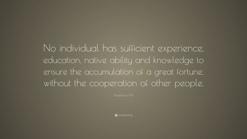 Napoleon Hill Quote: “No individual has sufficient experience, education, native ability and knowledge to ensure the accumulation of a great fortune, without the cooperation of other people.”