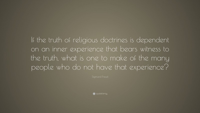 Sigmund Freud Quote: “If the truth of religious doctrines is dependent on an inner experience that bears witness to the truth, what is one to make of the many people who do not have that experience?”