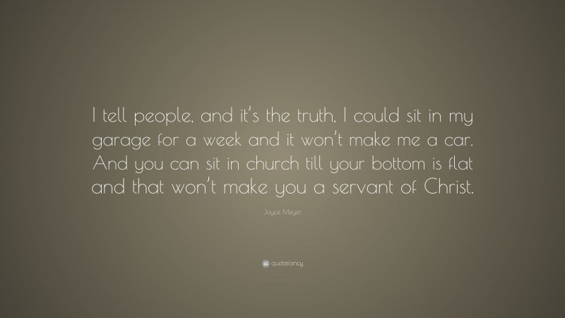 Joyce Meyer Quote: “I tell people, and it’s the truth, I could sit in my garage for a week and it won’t make me a car. And you can sit in church till your bottom is flat and that won’t make you a servant of Christ.”