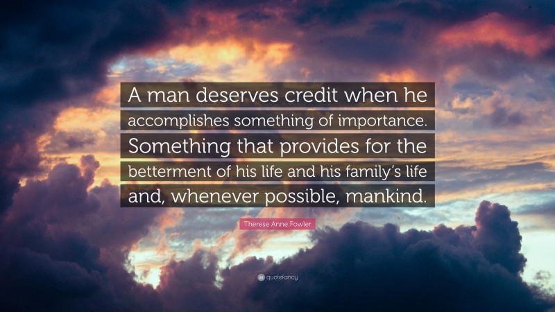 Therese Anne Fowler Quote: “A man deserves credit when he accomplishes something of importance. Something that provides for the betterment of his life and his family’s life and, whenever possible, mankind.”