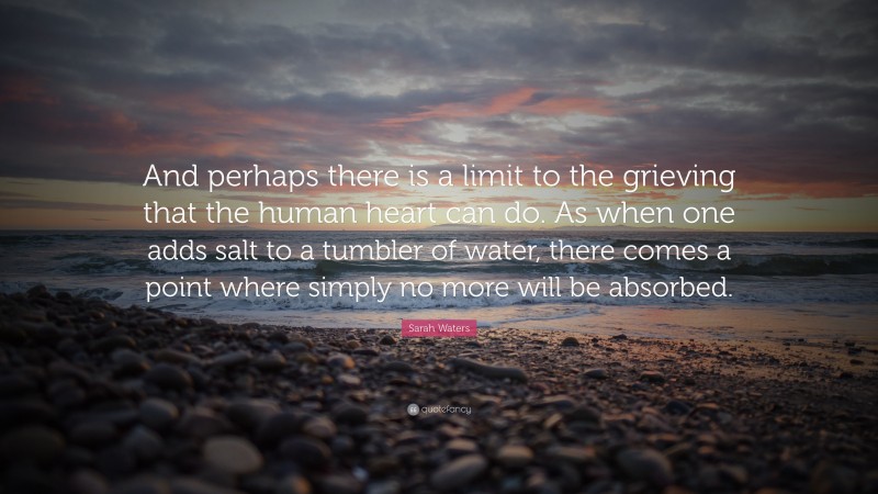 Sarah Waters Quote: “And perhaps there is a limit to the grieving that the human heart can do. As when one adds salt to a tumbler of water, there comes a point where simply no more will be absorbed.”