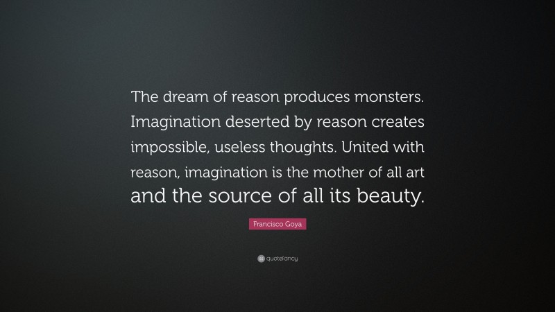 Francisco Goya Quote: “The dream of reason produces monsters. Imagination deserted by reason creates impossible, useless thoughts. United with reason, imagination is the mother of all art and the source of all its beauty.”