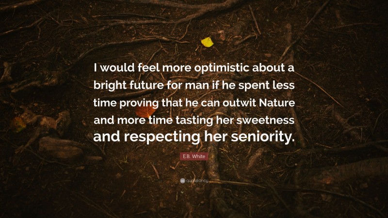 E.B. White Quote: “I would feel more optimistic about a bright future for man if he spent less time proving that he can outwit Nature and more time tasting her sweetness and respecting her seniority.”