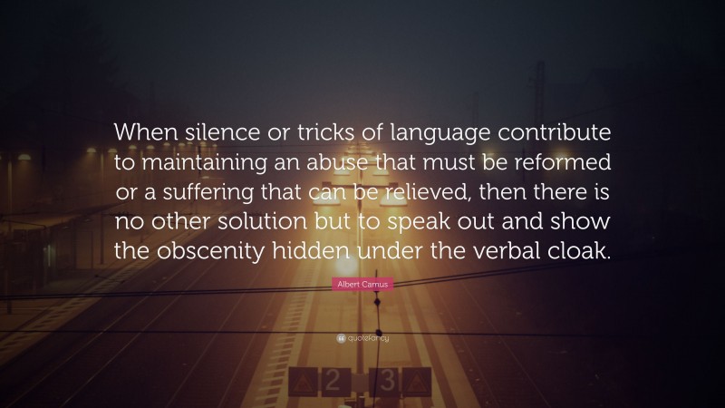 Albert Camus Quote: “When silence or tricks of language contribute to maintaining an abuse that must be reformed or a suffering that can be relieved, then there is no other solution but to speak out and show the obscenity hidden under the verbal cloak.”