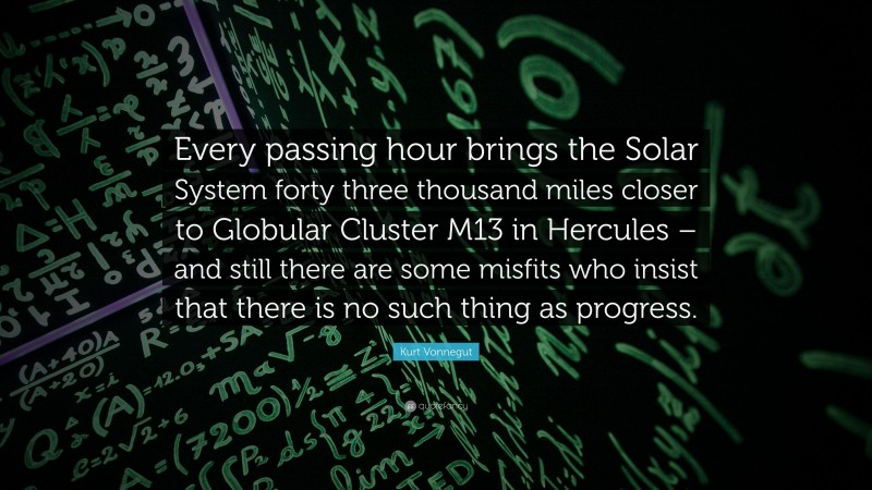 Kurt Vonnegut Quote: “Every passing hour brings the Solar System forty three thousand miles closer to Globular Cluster M13 in Hercules – and still there are some misfits who insist that there is no such thing as progress.”