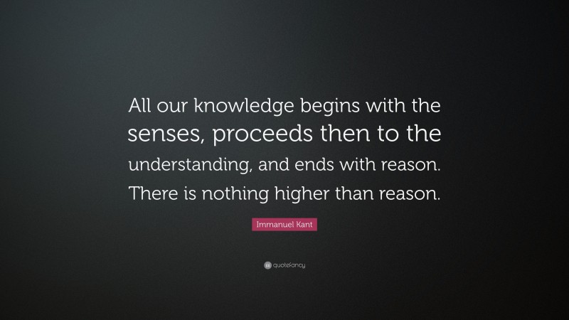 Immanuel Kant Quote: “All our knowledge begins with the senses, proceeds then to the understanding, and ends with reason. There is nothing higher than reason.”
