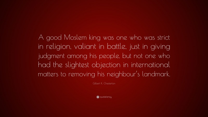Gilbert K. Chesterton Quote: “A good Moslem king was one who was strict in religion, valiant in battle, just in giving judgment among his people, but not one who had the slightest objection in international matters to removing his neighbour’s landmark.”