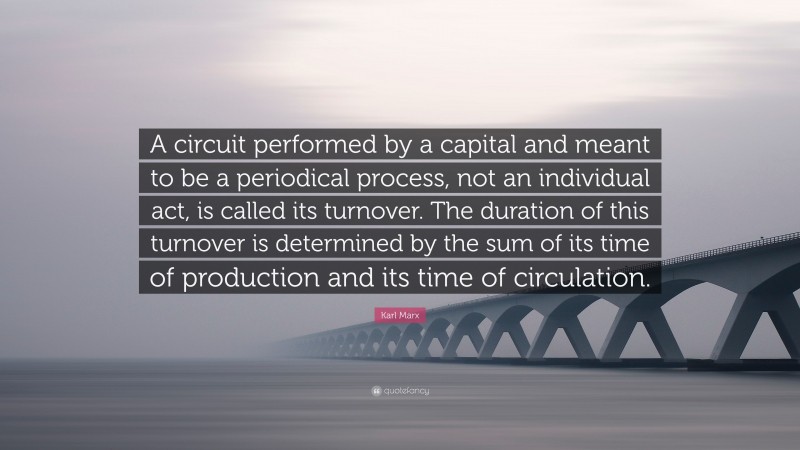 Karl Marx Quote: “A circuit performed by a capital and meant to be a periodical process, not an individual act, is called its turnover. The duration of this turnover is determined by the sum of its time of production and its time of circulation.”