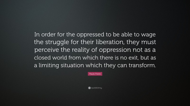 Paulo Freire Quote: “In order for the oppressed to be able to wage the struggle for their liberation, they must perceive the reality of oppression not as a closed world from which there is no exit, but as a limiting situation which they can transform.”