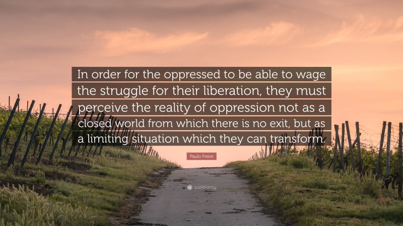 Paulo Freire Quote: “In order for the oppressed to be able to wage the struggle for their liberation, they must perceive the reality of oppression not as a closed world from which there is no exit, but as a limiting situation which they can transform.”