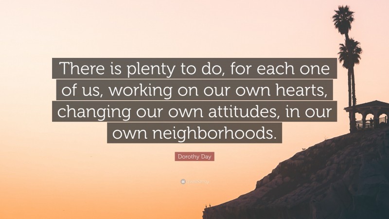 Dorothy Day Quote: “There is plenty to do, for each one of us, working on our own hearts, changing our own attitudes, in our own neighborhoods.”