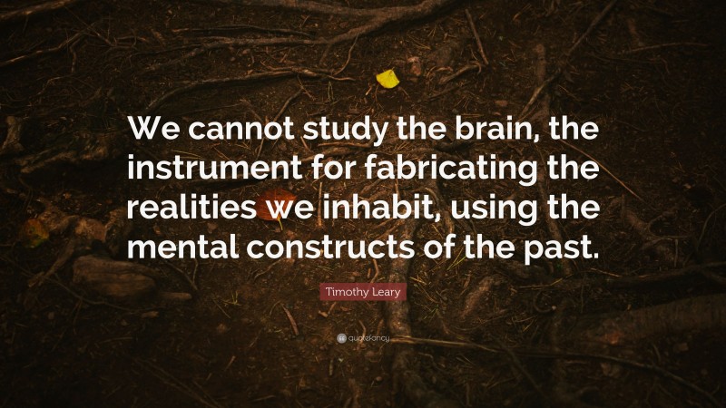 Timothy Leary Quote: “We cannot study the brain, the instrument for fabricating the realities we inhabit, using the mental constructs of the past.”