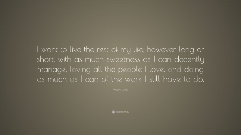 Audre Lorde Quote: “I want to live the rest of my life, however long or short, with as much sweetness as I can decently manage, loving all the people I love, and doing as much as I can of the work I still have to do.”