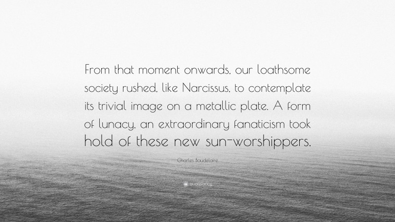 Charles Baudelaire Quote: “From that moment onwards, our loathsome society rushed, like Narcissus, to contemplate its trivial image on a metallic plate. A form of lunacy, an extraordinary fanaticism took hold of these new sun-worshippers.”