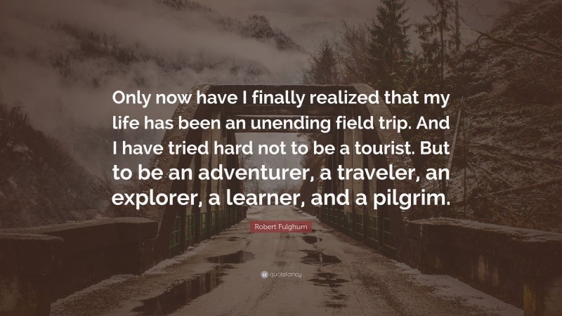 Robert Fulghum Quote: “Only now have I finally realized that my life has been an unending field trip. And I have tried hard not to be a tourist. But to be an adventurer, a traveler, an explorer, a learner, and a pilgrim.”
