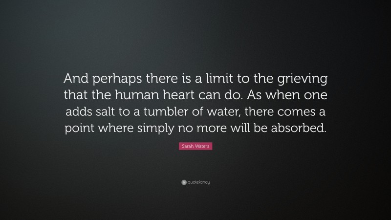 Sarah Waters Quote: “And perhaps there is a limit to the grieving that the human heart can do. As when one adds salt to a tumbler of water, there comes a point where simply no more will be absorbed.”