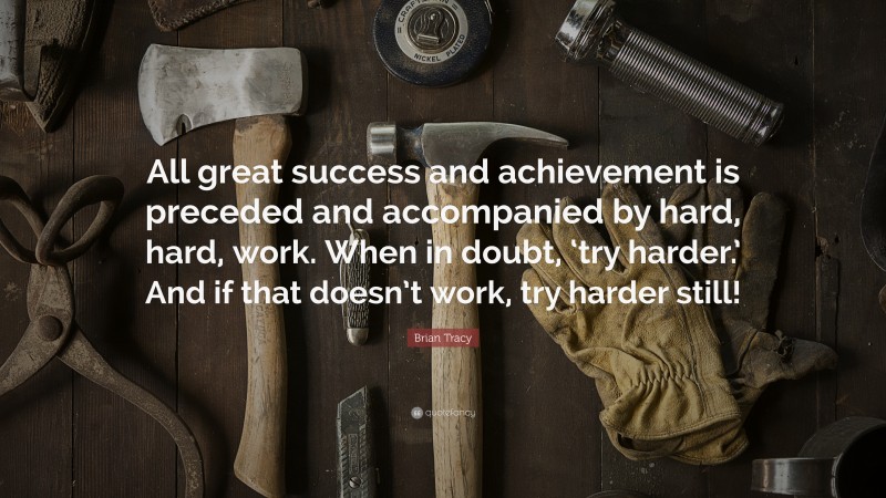 Brian Tracy Quote: “All great success and achievement is preceded and accompanied by hard, hard, work. When in doubt, ‘try harder.’ And if that doesn’t work, try harder still!”