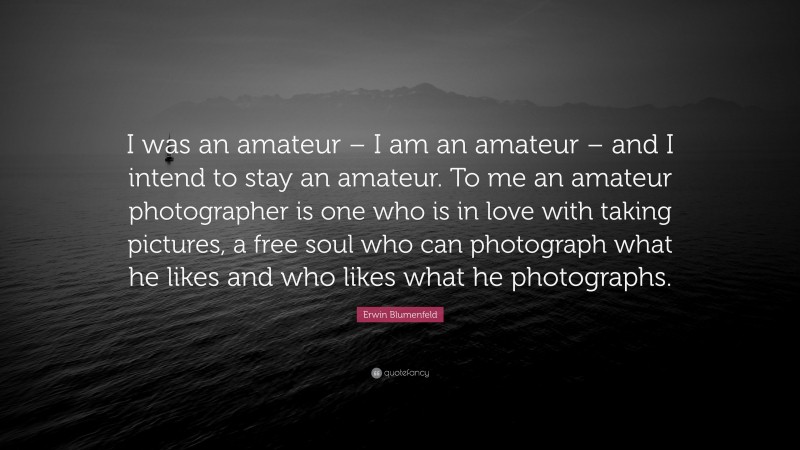 Erwin Blumenfeld Quote: “I was an amateur – I am an amateur – and I intend to stay an amateur. To me an amateur photographer is one who is in love with taking pictures, a free soul who can photograph what he likes and who likes what he photographs.”