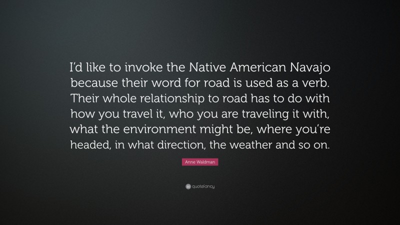 Anne Waldman Quote: “I’d like to invoke the Native American Navajo because their word for road is used as a verb. Their whole relationship to road has to do with how you travel it, who you are traveling it with, what the environment might be, where you’re headed, in what direction, the weather and so on.”