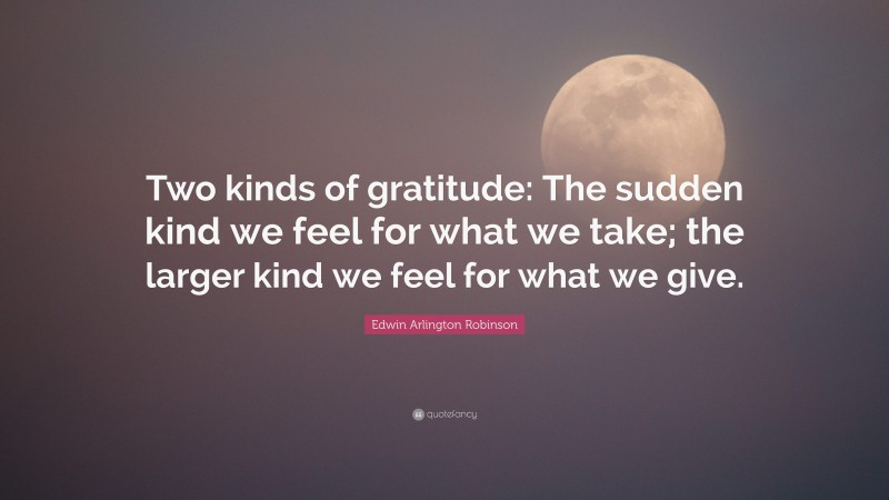 Edwin Arlington Robinson Quote: “Two kinds of gratitude: The sudden kind we feel for what we take; the larger kind we feel for what we give.”