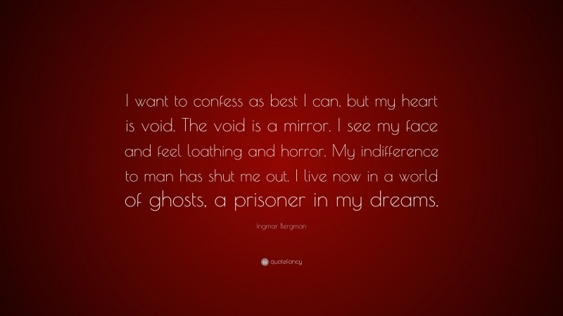 Ingmar Bergman Quote: “I want to confess as best I can, but my heart is void. The void is a mirror. I see my face and feel loathing and horror. My indifference to man has shut me out. I live now in a world of ghosts, a prisoner in my dreams.”