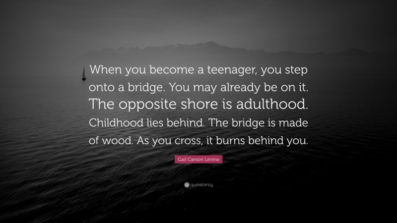 Gail Carson Levine Quote: “When you become a teenager, you step onto a bridge. You may already be on it. The opposite shore is adulthood. Childhood lies behind. The bridge is made of wood. As you cross, it burns behind you.”