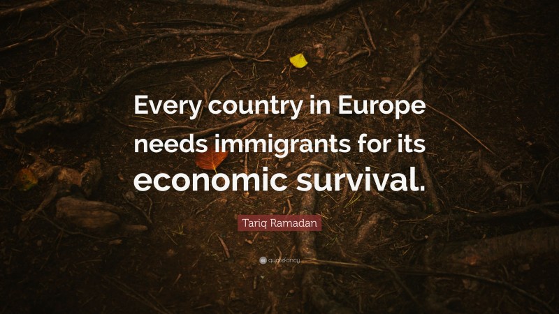 Tariq Ramadan Quote: “Every country in Europe needs immigrants for its economic survival.”