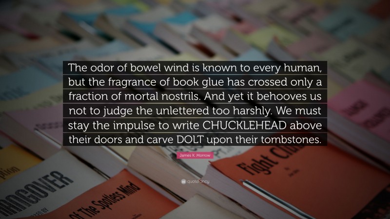 James K. Morrow Quote: “The odor of bowel wind is known to every human, but the fragrance of book glue has crossed only a fraction of mortal nostrils. And yet it behooves us not to judge the unlettered too harshly. We must stay the impulse to write CHUCKLEHEAD above their doors and carve DOLT upon their tombstones.”
