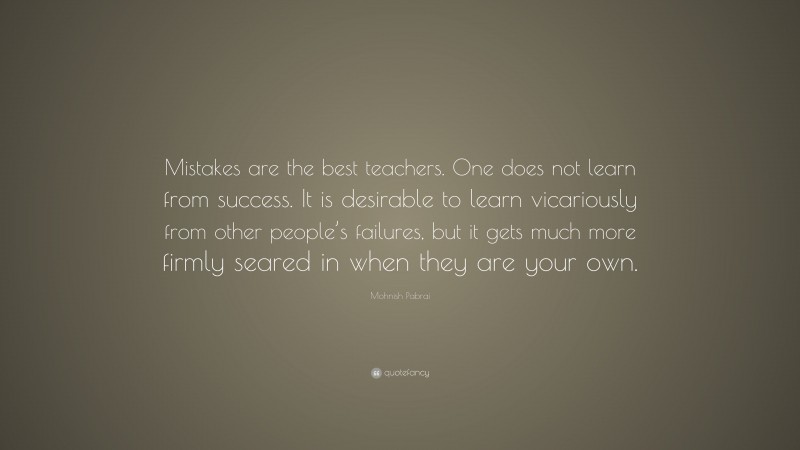 Mohnish Pabrai Quote: “Mistakes are the best teachers. One does not learn from success. It is desirable to learn vicariously from other people’s failures, but it gets much more firmly seared in when they are your own.”