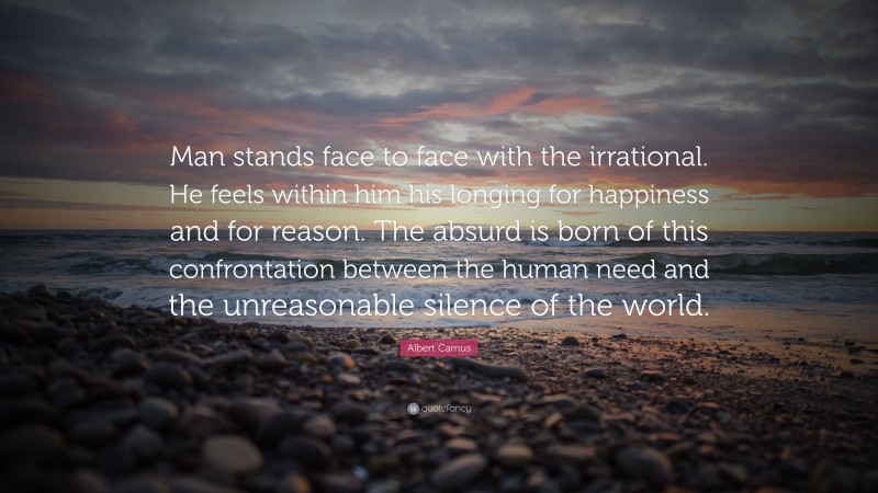 Albert Camus Quote: “Man stands face to face with the irrational. He feels within him his longing for happiness and for reason. The absurd is born of this confrontation between the human need and the unreasonable silence of the world.”