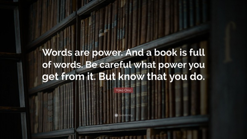 Yoko Ono Quote: “Words are power. And a book is full of words. Be careful what power you get from it. But know that you do.”