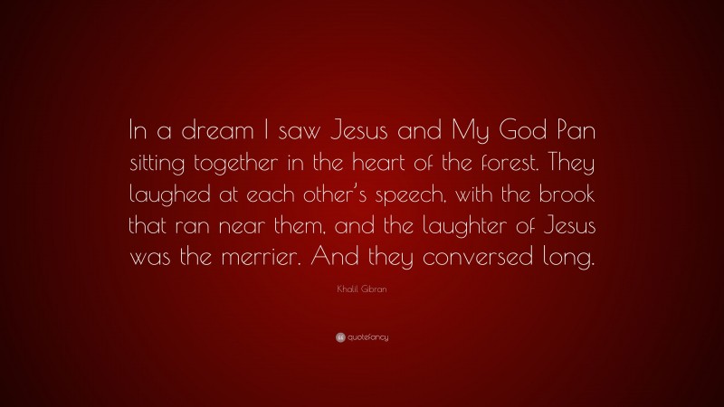 Khalil Gibran Quote: “In a dream I saw Jesus and My God Pan sitting together in the heart of the forest. They laughed at each other’s speech, with the brook that ran near them, and the laughter of Jesus was the merrier. And they conversed long.”
