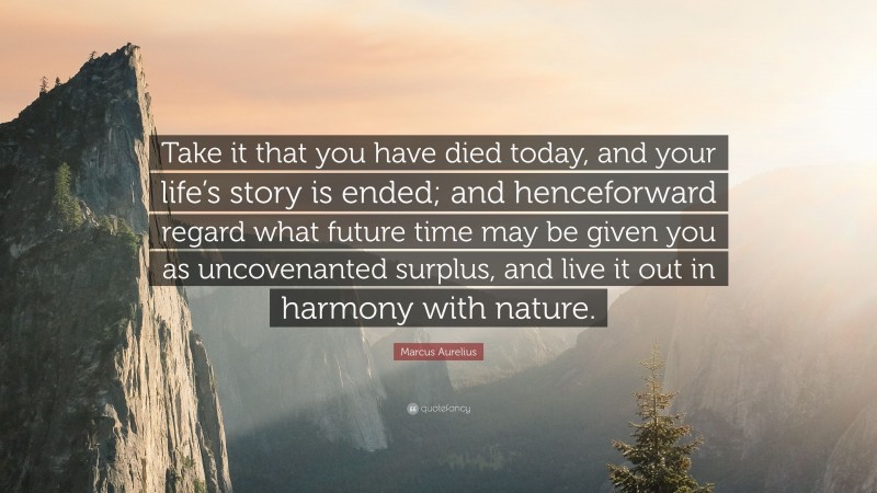 Marcus Aurelius Quote: “Take it that you have died today, and your life’s story is ended; and henceforward regard what future time may be given you as uncovenanted surplus, and live it out in harmony with nature.”