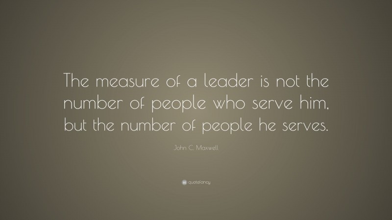 John C. Maxwell Quote: “The measure of a leader is not the number of people who serve him, but the number of people he serves.”