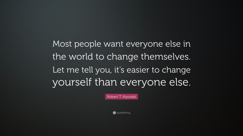 Robert T. Kiyosaki Quote: “Most people want everyone else in the world to change themselves. Let me tell you, it’s easier to change yourself than everyone else.”