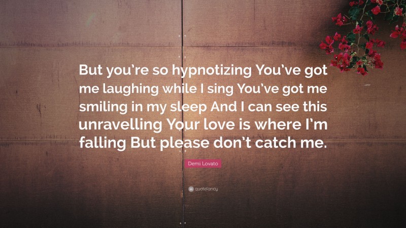 Demi Lovato Quote: “But you’re so hypnotizing You’ve got me laughing while I sing You’ve got me smiling in my sleep And I can see this unravelling Your love is where I’m falling But please don’t catch me.”