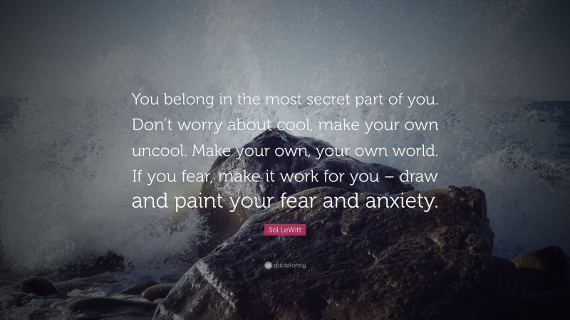 Sol LeWitt Quote: “You belong in the most secret part of you. Don’t worry about cool, make your own uncool. Make your own, your own world. If you fear, make it work for you – draw and paint your fear and anxiety.”