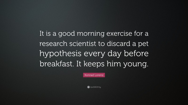 Konrad Lorenz Quote: “It is a good morning exercise for a research scientist to discard a pet hypothesis every day before breakfast. It keeps him young.”