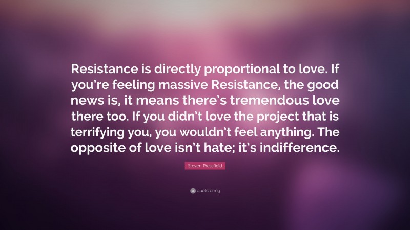 Steven Pressfield Quote: “Resistance is directly proportional to love. If you’re feeling massive Resistance, the good news is, it means there’s tremendous love there too. If you didn’t love the project that is terrifying you, you wouldn’t feel anything. The opposite of love isn’t hate; it’s indifference.”