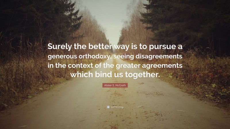 Alister E. McGrath Quote: “Surely the better way is to pursue a generous orthodoxy, seeing disagreements in the context of the greater agreements which bind us together.”