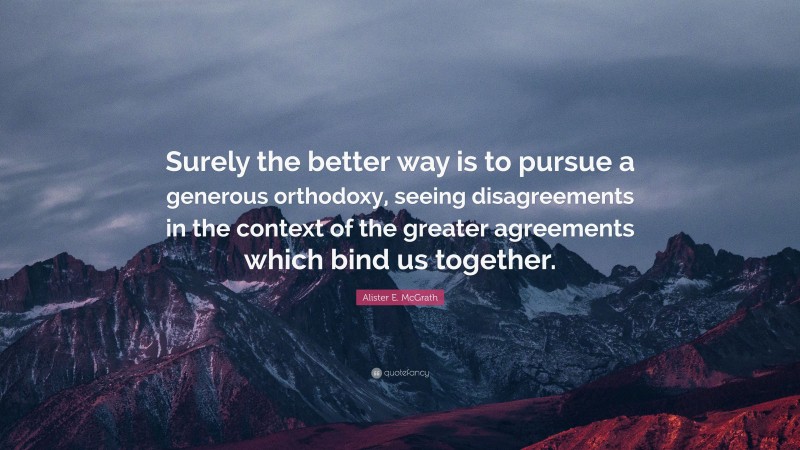 Alister E. McGrath Quote: “Surely the better way is to pursue a generous orthodoxy, seeing disagreements in the context of the greater agreements which bind us together.”