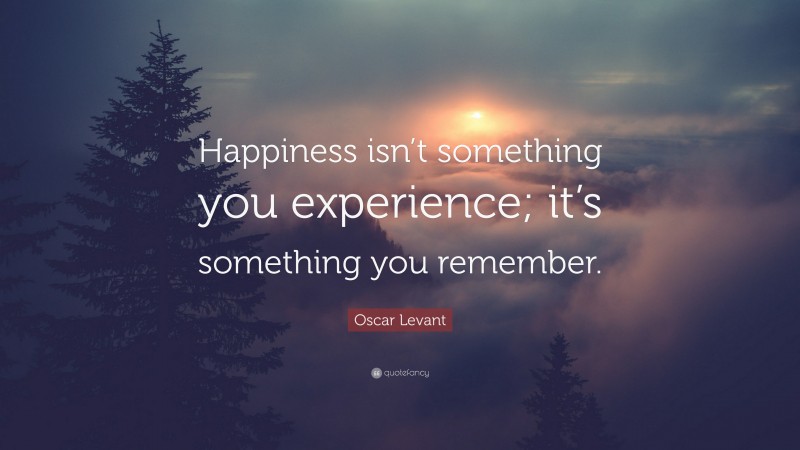 Oscar Levant Quote: “Happiness isn’t something you experience; it’s something you remember.”