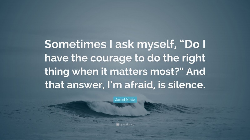 Jarod Kintz Quote: “Sometimes I ask myself, “Do I have the courage to do the right thing when it matters most?” And that answer, I’m afraid, is silence.”