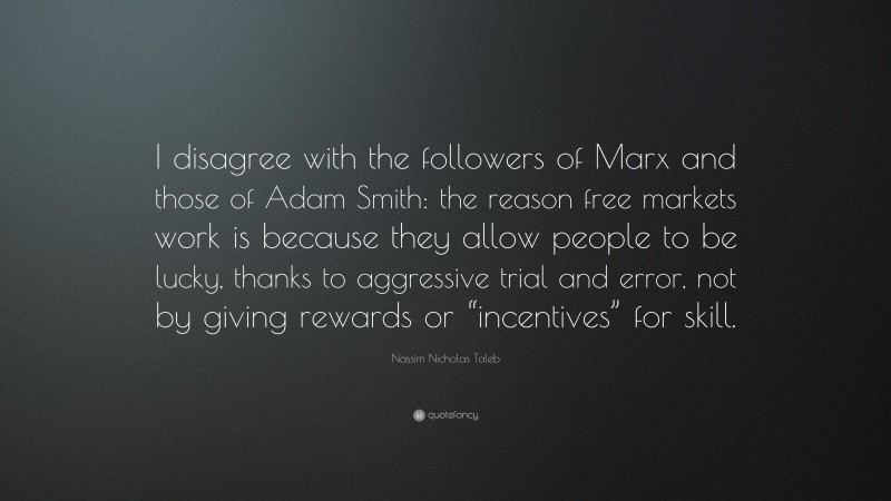 Nassim Nicholas Taleb Quote: “I disagree with the followers of Marx and those of Adam Smith: the reason free markets work is because they allow people to be lucky, thanks to aggressive trial and error, not by giving rewards or “incentives” for skill.”