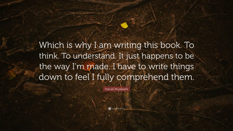 Haruki Murakami Quote: “Which is why I am writing this book. To think. To understand. It just happens to be the way I’m made. I have to write things down to feel I fully comprehend them.”
